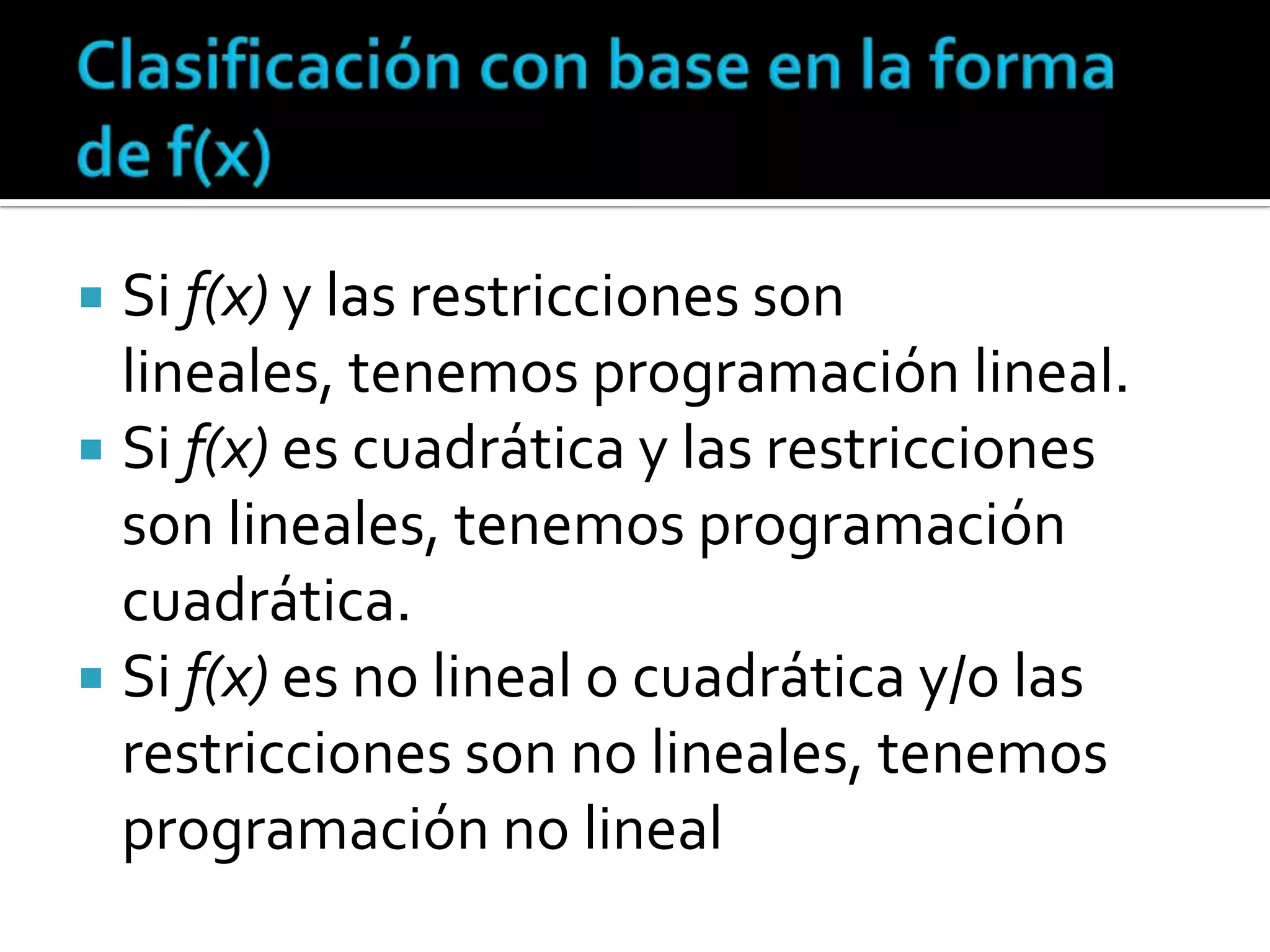  Si f(x) y las restricciones son
  lineales, tenemos programación lineal.
 Si f(x) es cuadrática y las restricciones
  son lineales, tenemos programación
  cuadrática.
 Si f(x) es no lineal o cuadrática y/o las
  restricciones son no lineales, tenemos
  programación no lineal
 