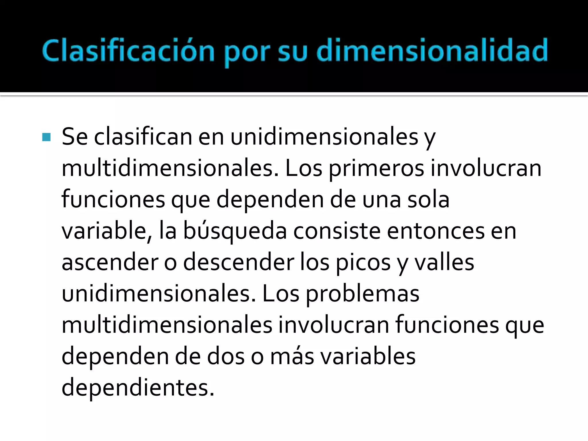    Se clasifican en unidimensionales y
    multidimensionales. Los primeros involucran
    funciones que dependen de una sola
    variable, la búsqueda consiste entonces en
    ascender o descender los picos y valles
    unidimensionales. Los problemas
    multidimensionales involucran funciones que
    dependen de dos o más variables
    dependientes.
 