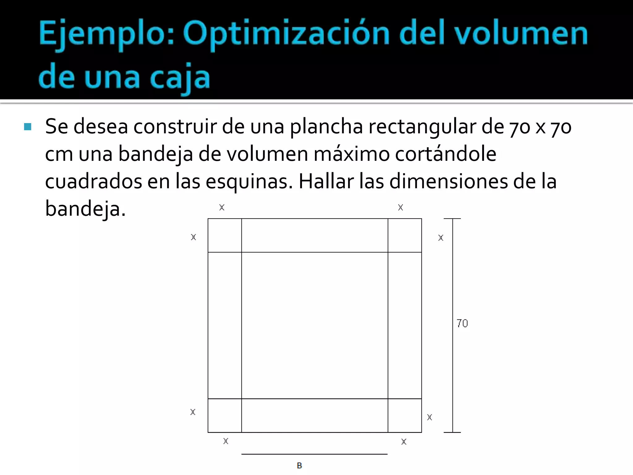    Se desea construir de una plancha rectangular de 70 x 70
    cm una bandeja de volumen máximo cortándole
    cuadrados en las esquinas. Hallar las dimensiones de la
    bandeja.
 