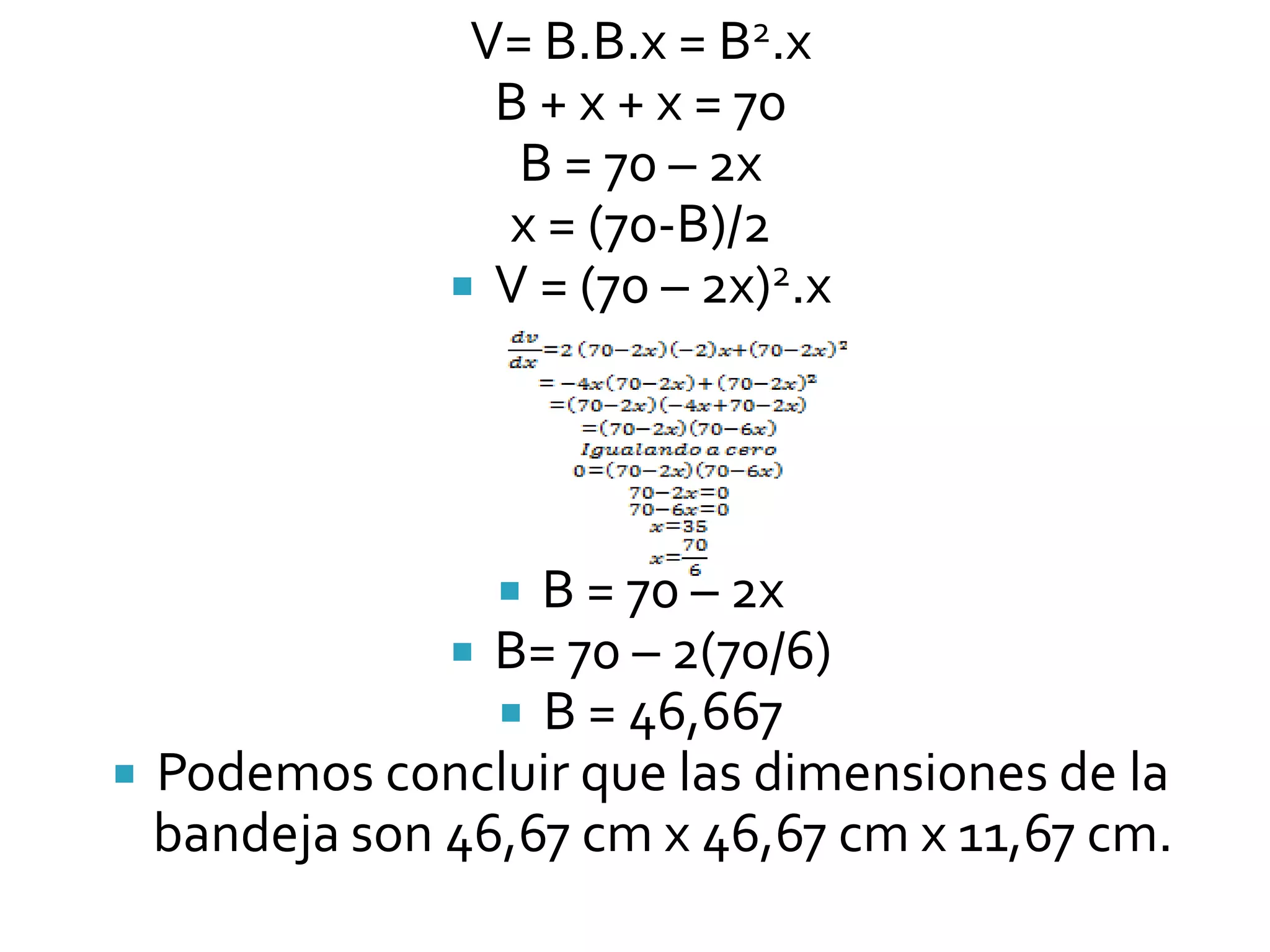 V= B.B.x = B2.x
                B + x + x = 70
                 B = 70 – 2x
                x = (70-B)/2
               V = (70 – 2x)2.x




                 B = 70 – 2x
               B= 70 – 2(70/6)
                 B = 46,667
 Podemos concluir que las dimensiones de la
  bandeja son 46,67 cm x 46,67 cm x 11,67 cm.
 