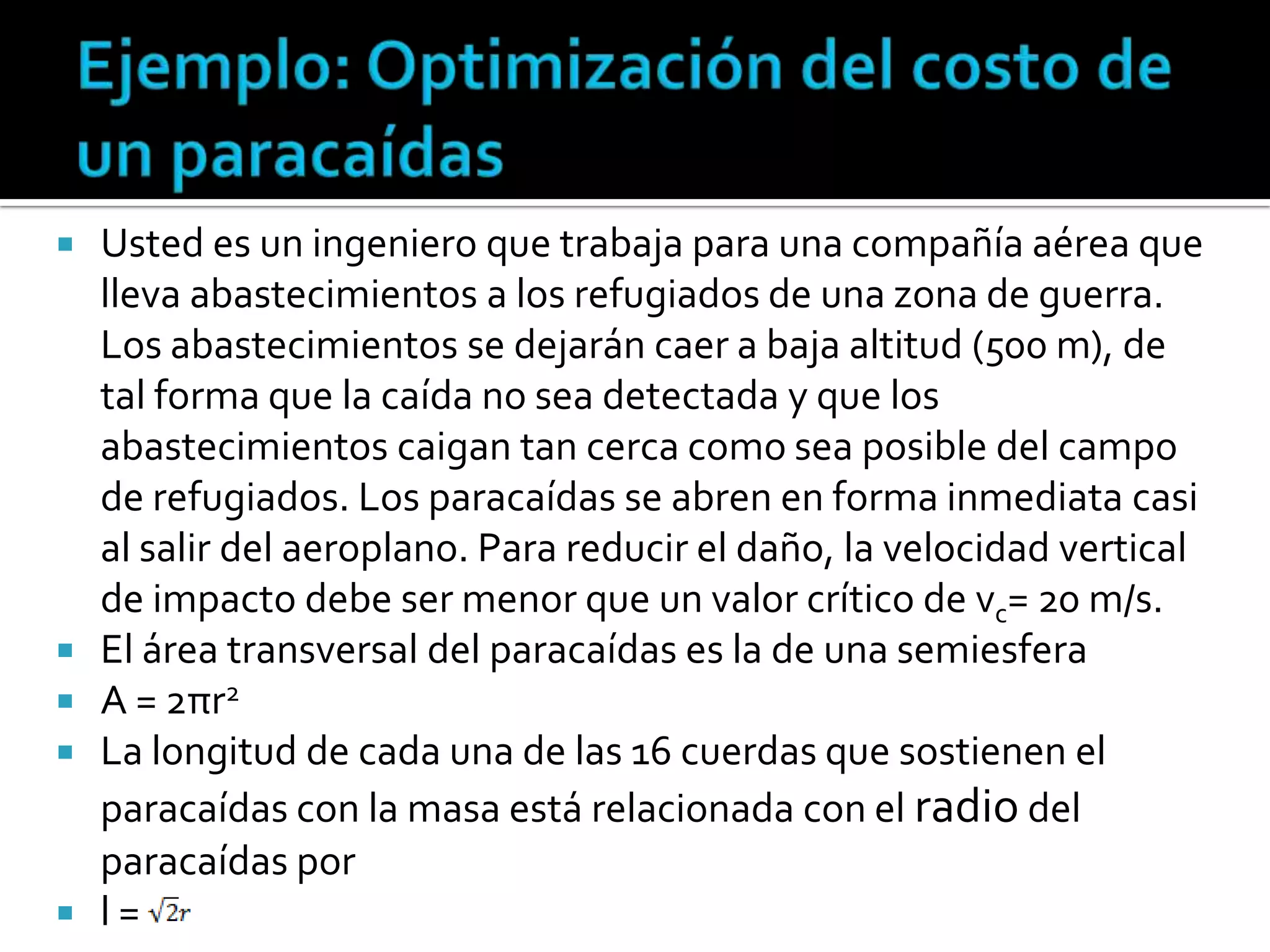    Usted es un ingeniero que trabaja para una compañía aérea que
    lleva abastecimientos a los refugiados de una zona de guerra.
    Los abastecimientos se dejarán caer a baja altitud (500 m), de
    tal forma que la caída no sea detectada y que los
    abastecimientos caigan tan cerca como sea posible del campo
    de refugiados. Los paracaídas se abren en forma inmediata casi
    al salir del aeroplano. Para reducir el daño, la velocidad vertical
    de impacto debe ser menor que un valor crítico de vc= 20 m/s.
   El área transversal del paracaídas es la de una semiesfera
   A = 2πr2
   La longitud de cada una de las 16 cuerdas que sostienen el
    paracaídas con la masa está relacionada con el radio del
    paracaídas por
   l=
 