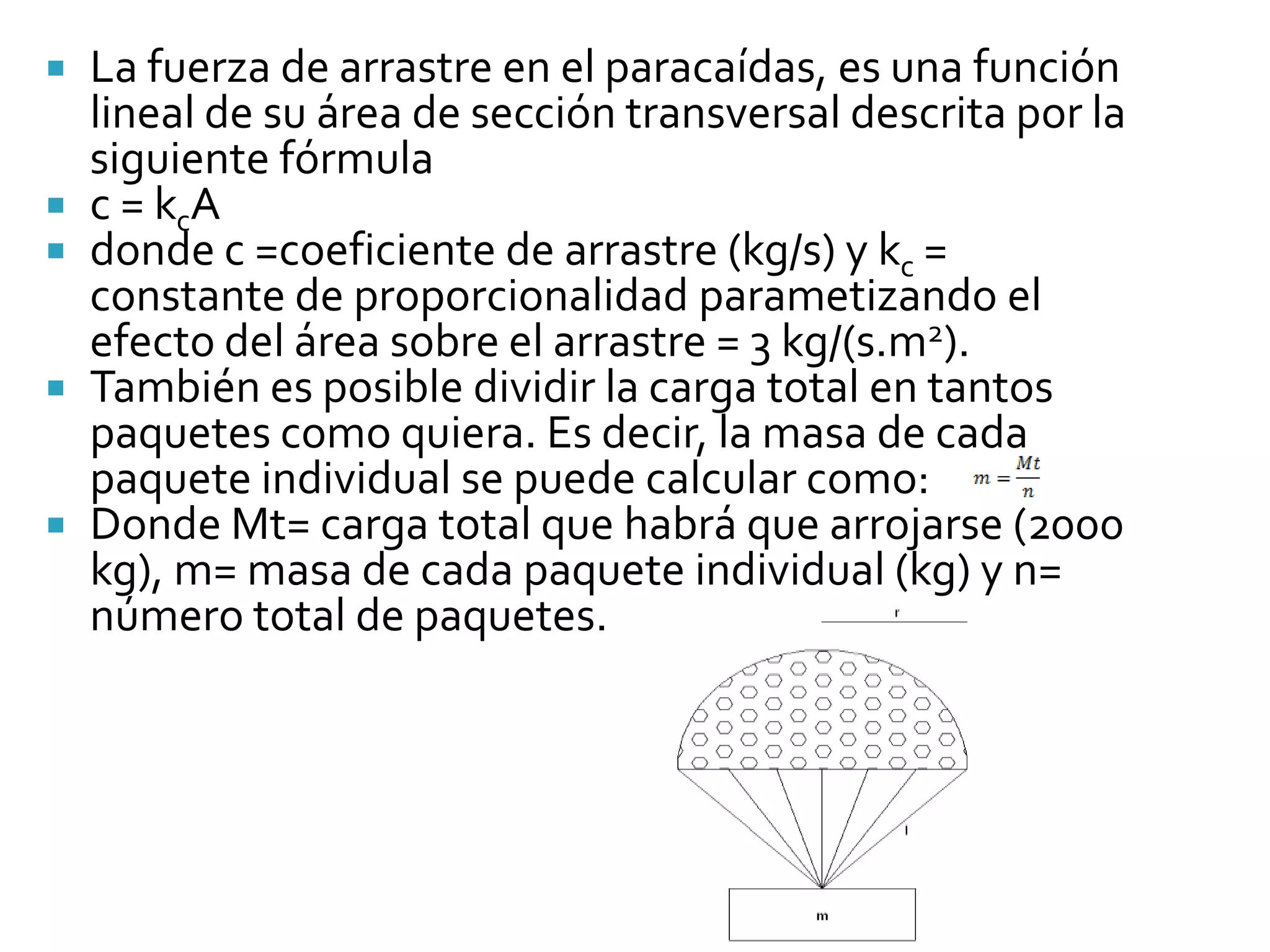    La fuerza de arrastre en el paracaídas, es una función
    lineal de su área de sección transversal descrita por la
    siguiente fórmula
   c = kcA
   donde c =coeficiente de arrastre (kg/s) y kc =
    constante de proporcionalidad parametizando el
    efecto del área sobre el arrastre = 3 kg/(s.m2).
   También es posible dividir la carga total en tantos
    paquetes como quiera. Es decir, la masa de cada
    paquete individual se puede calcular como:
   Donde Mt= carga total que habrá que arrojarse (2000
    kg), m= masa de cada paquete individual (kg) y n=
    número total de paquetes.
 