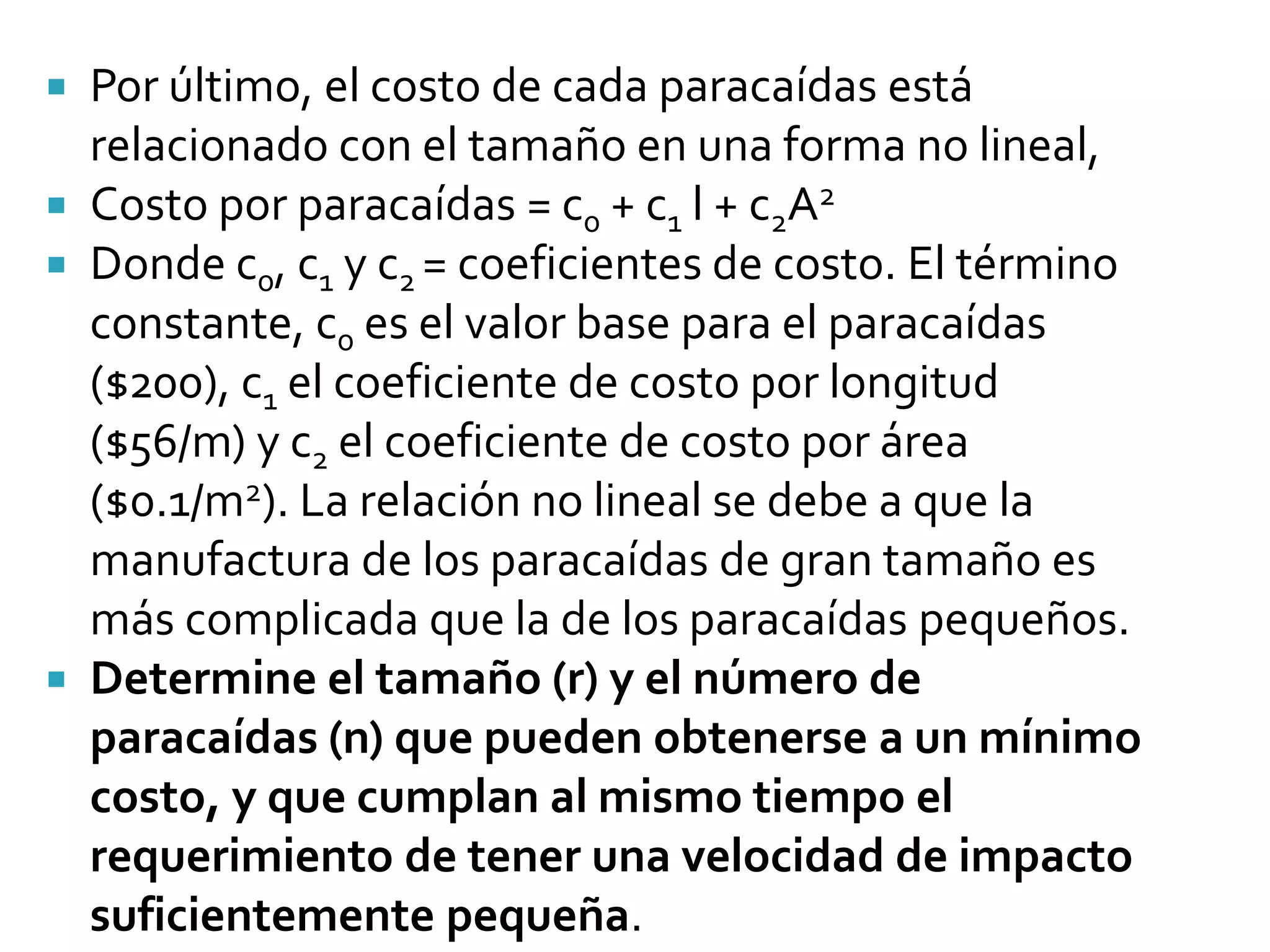  Por último, el costo de cada paracaídas está
  relacionado con el tamaño en una forma no lineal,
 Costo por paracaídas = c0 + c1 l + c2A2
 Donde c0, c1 y c2 = coeficientes de costo. El término
  constante, c0 es el valor base para el paracaídas
  ($200), c1 el coeficiente de costo por longitud
  ($56/m) y c2 el coeficiente de costo por área
  ($0.1/m2). La relación no lineal se debe a que la
  manufactura de los paracaídas de gran tamaño es
  más complicada que la de los paracaídas pequeños.
 Determine el tamaño (r) y el número de
  paracaídas (n) que pueden obtenerse a un mínimo
  costo, y que cumplan al mismo tiempo el
  requerimiento de tener una velocidad de impacto
  suficientemente pequeña.
 