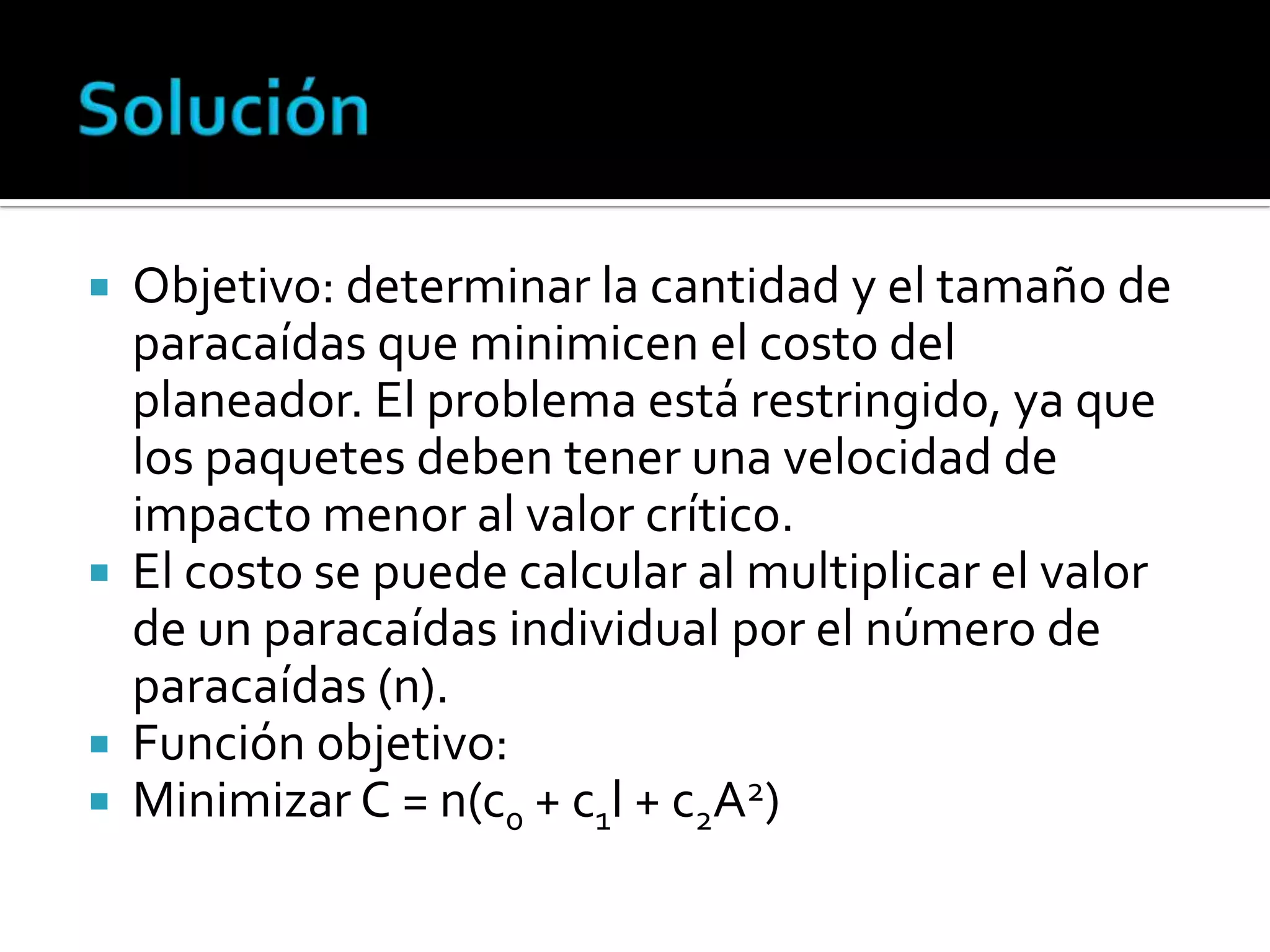  Objetivo: determinar la cantidad y el tamaño de
  paracaídas que minimicen el costo del
  planeador. El problema está restringido, ya que
  los paquetes deben tener una velocidad de
  impacto menor al valor crítico.
 El costo se puede calcular al multiplicar el valor
  de un paracaídas individual por el número de
  paracaídas (n).
 Función objetivo:
 Minimizar C = n(c0 + c1l + c2A2)
 
