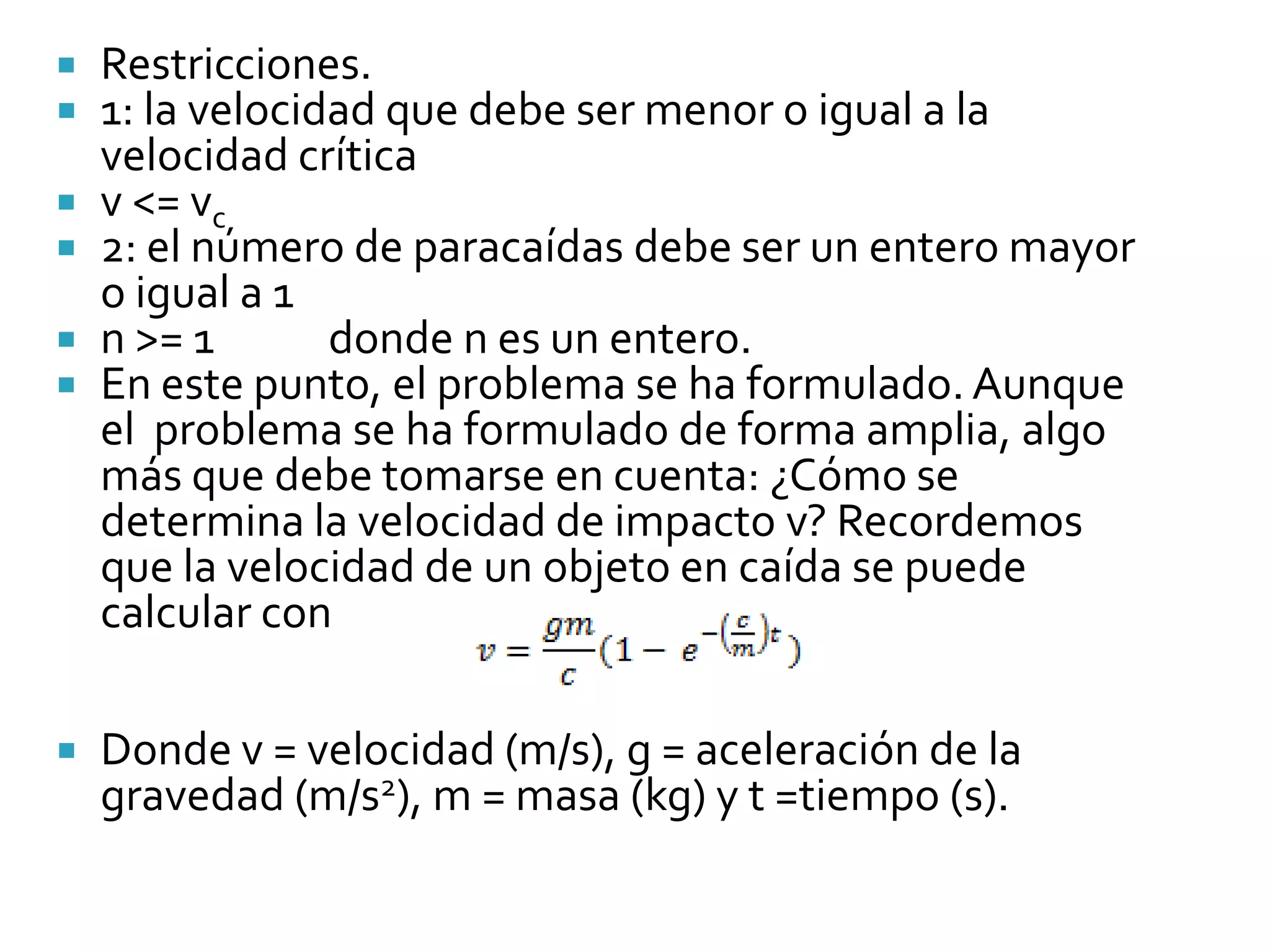    Restricciones.
   1: la velocidad que debe ser menor o igual a la
    velocidad crítica
   v <= vc
   2: el número de paracaídas debe ser un entero mayor
    o igual a 1
   n >= 1       donde n es un entero.
   En este punto, el problema se ha formulado. Aunque
    el problema se ha formulado de forma amplia, algo
    más que debe tomarse en cuenta: ¿Cómo se
    determina la velocidad de impacto v? Recordemos
    que la velocidad de un objeto en caída se puede
    calcular con

   Donde v = velocidad (m/s), g = aceleración de la
    gravedad (m/s2), m = masa (kg) y t =tiempo (s).
 