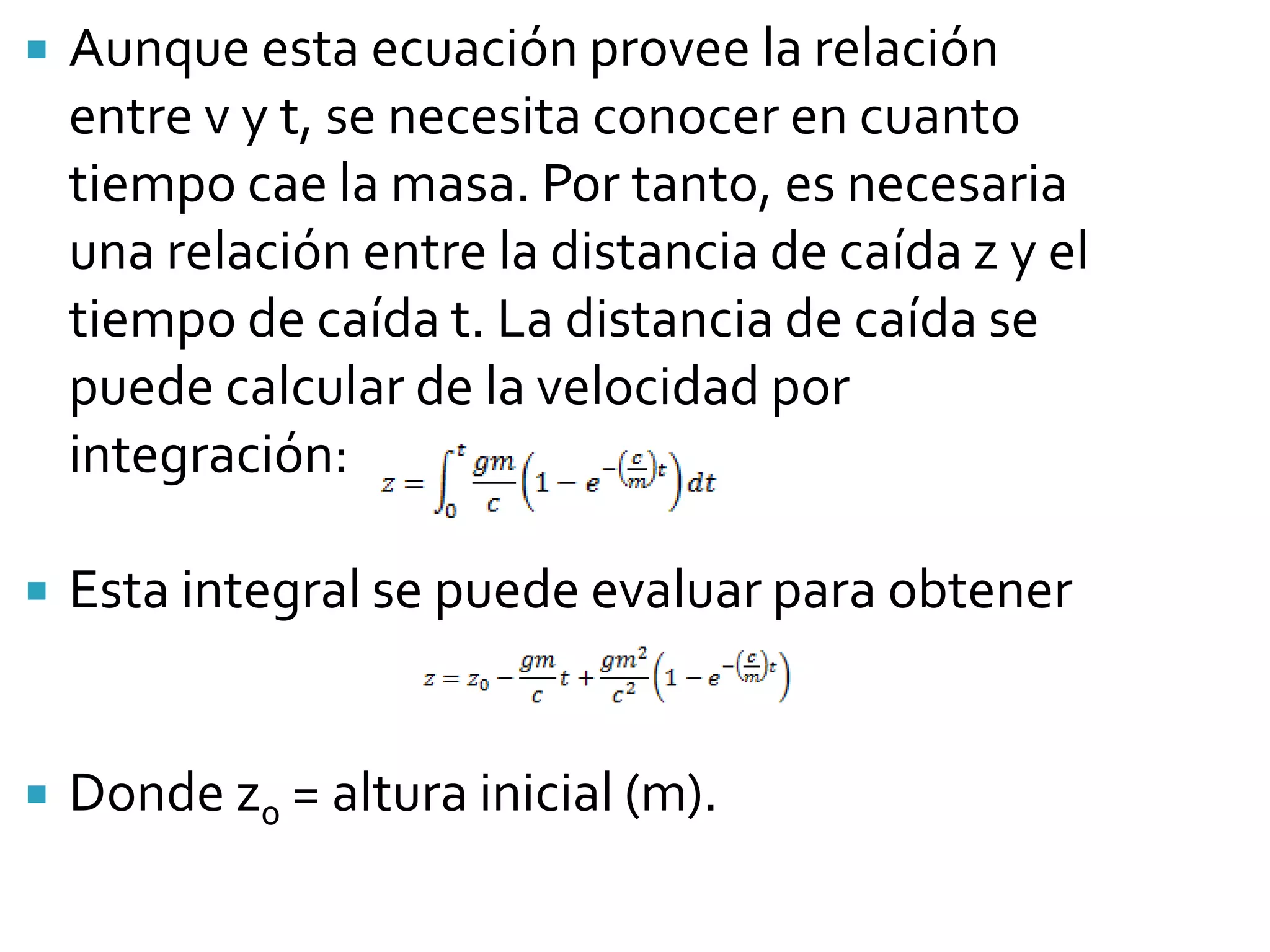    Aunque esta ecuación provee la relación
    entre v y t, se necesita conocer en cuanto
    tiempo cae la masa. Por tanto, es necesaria
    una relación entre la distancia de caída z y el
    tiempo de caída t. La distancia de caída se
    puede calcular de la velocidad por
    integración:

   Esta integral se puede evaluar para obtener


   Donde z0 = altura inicial (m).
 