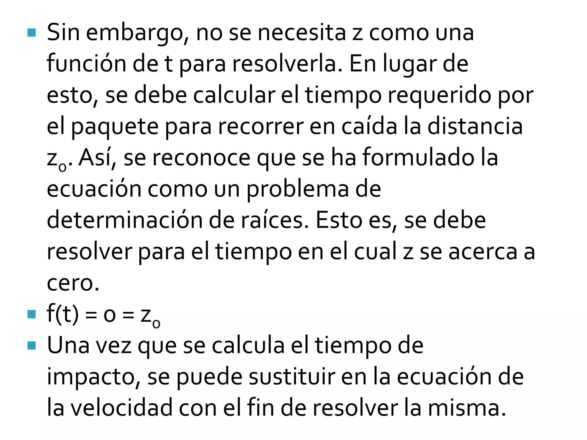    Sin embargo, no se necesita z como una
    función de t para resolverla. En lugar de
    esto, se debe calcular el tiempo requerido por
    el paquete para recorrer en caída la distancia
    z0. Así, se reconoce que se ha formulado la
    ecuación como un problema de
    determinación de raíces. Esto es, se debe
    resolver para el tiempo en el cual z se acerca a
    cero.
   f(t) = 0 = z0
   Una vez que se calcula el tiempo de
    impacto, se puede sustituir en la ecuación de
    la velocidad con el fin de resolver la misma.
 