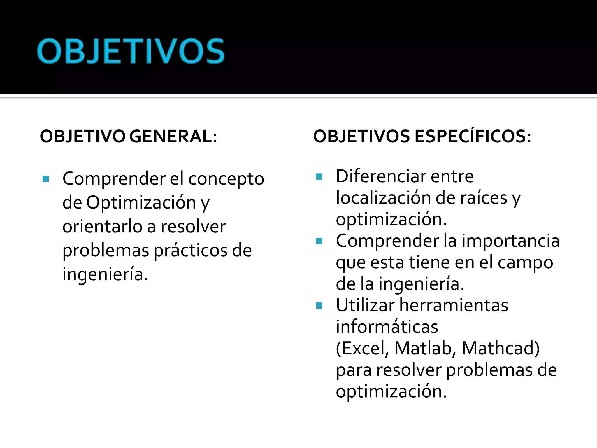 OBJETIVO GENERAL:            OBJETIVOS ESPECÍFICOS:

   Comprender el concepto    Diferenciar entre
    de Optimización y          localización de raíces y
    orientarlo a resolver      optimización.
                              Comprender la importancia
    problemas prácticos de
                               que esta tiene en el campo
    ingeniería.                de la ingeniería.
                              Utilizar herramientas
                               informáticas
                               (Excel, Matlab, Mathcad)
                               para resolver problemas de
                               optimización.
 