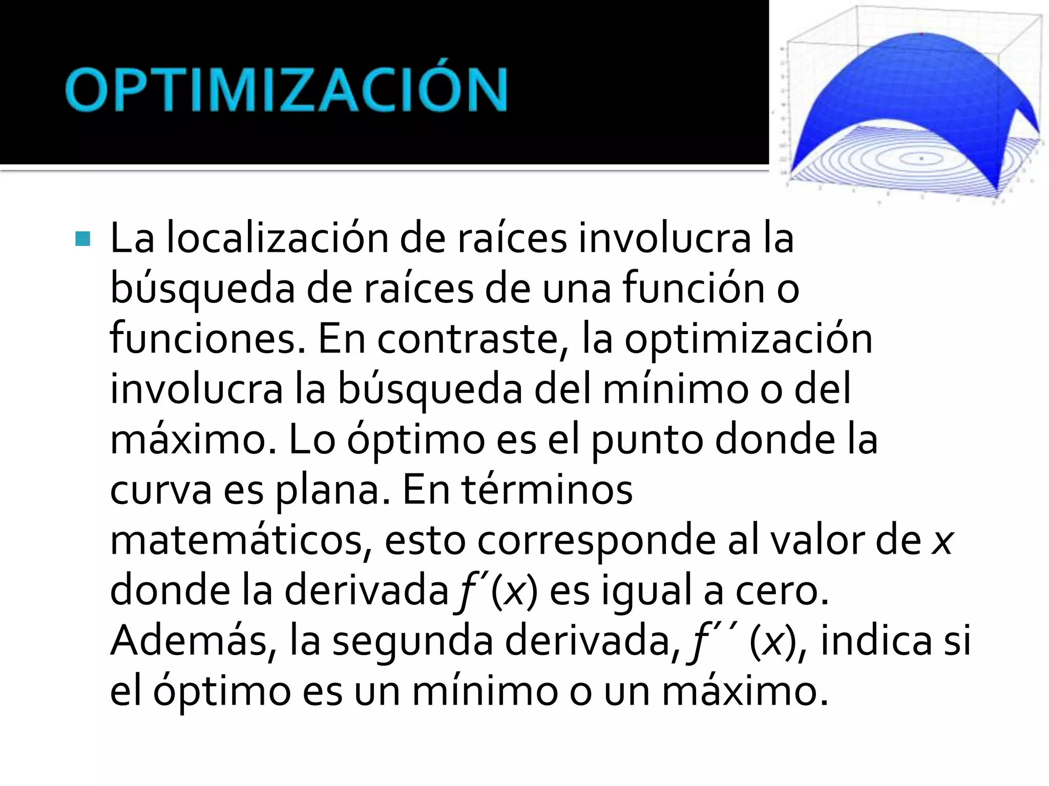    La localización de raíces involucra la
    búsqueda de raíces de una función o
    funciones. En contraste, la optimización
    involucra la búsqueda del mínimo o del
    máximo. Lo óptimo es el punto donde la
    curva es plana. En términos
    matemáticos, esto corresponde al valor de x
    donde la derivada f´(x) es igual a cero.
    Además, la segunda derivada, f´´ (x), indica si
    el óptimo es un mínimo o un máximo.
 