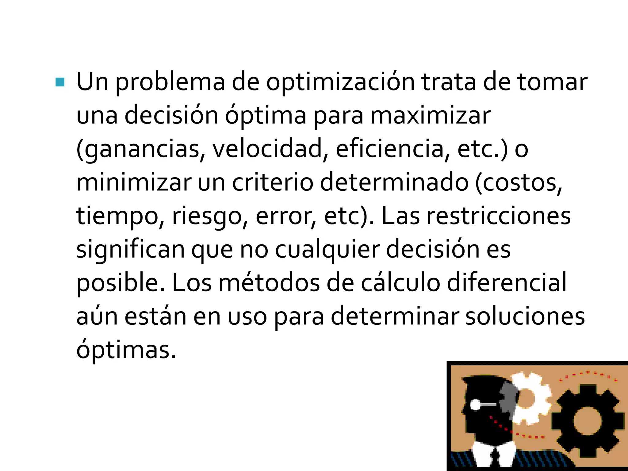    Un problema de optimización trata de tomar
    una decisión óptima para maximizar
    (ganancias, velocidad, eficiencia, etc.) o
    minimizar un criterio determinado (costos,
    tiempo, riesgo, error, etc). Las restricciones
    significan que no cualquier decisión es
    posible. Los métodos de cálculo diferencial
    aún están en uso para determinar soluciones
    óptimas.
 