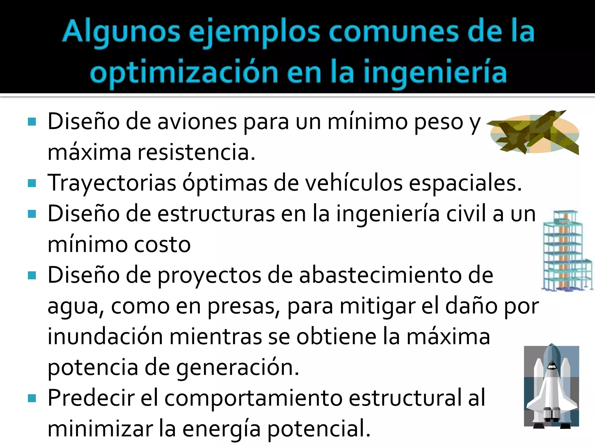    Diseño de aviones para un mínimo peso y
    máxima resistencia.
   Trayectorias óptimas de vehículos espaciales.
   Diseño de estructuras en la ingeniería civil a un
    mínimo costo
   Diseño de proyectos de abastecimiento de
    agua, como en presas, para mitigar el daño por
    inundación mientras se obtiene la máxima
    potencia de generación.
   Predecir el comportamiento estructural al
    minimizar la energía potencial.
 