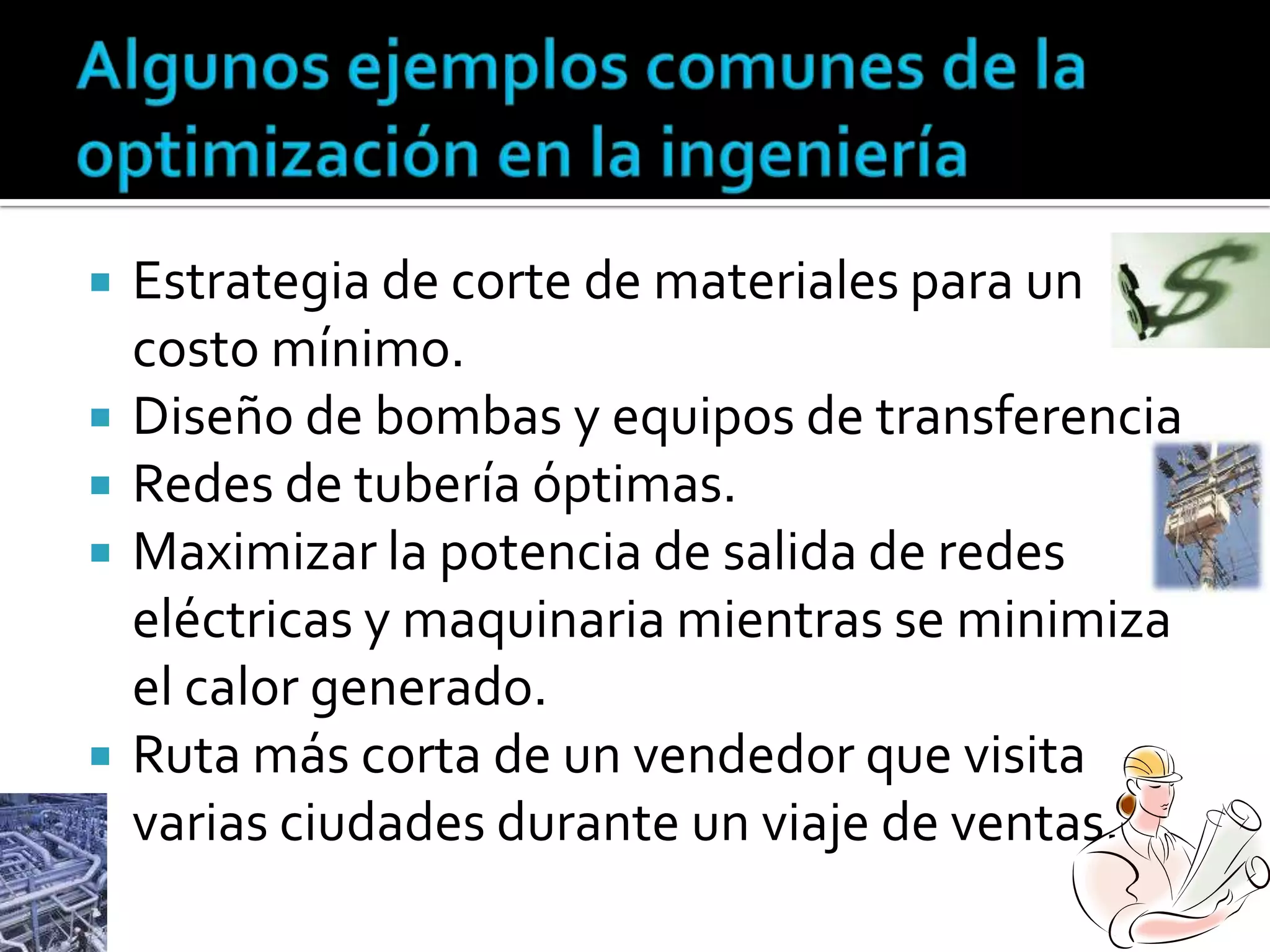    Estrategia de corte de materiales para un
    costo mínimo.
   Diseño de bombas y equipos de transferencia
   Redes de tubería óptimas.
   Maximizar la potencia de salida de redes
    eléctricas y maquinaria mientras se minimiza
    el calor generado.
   Ruta más corta de un vendedor que visita
    varias ciudades durante un viaje de ventas.
 