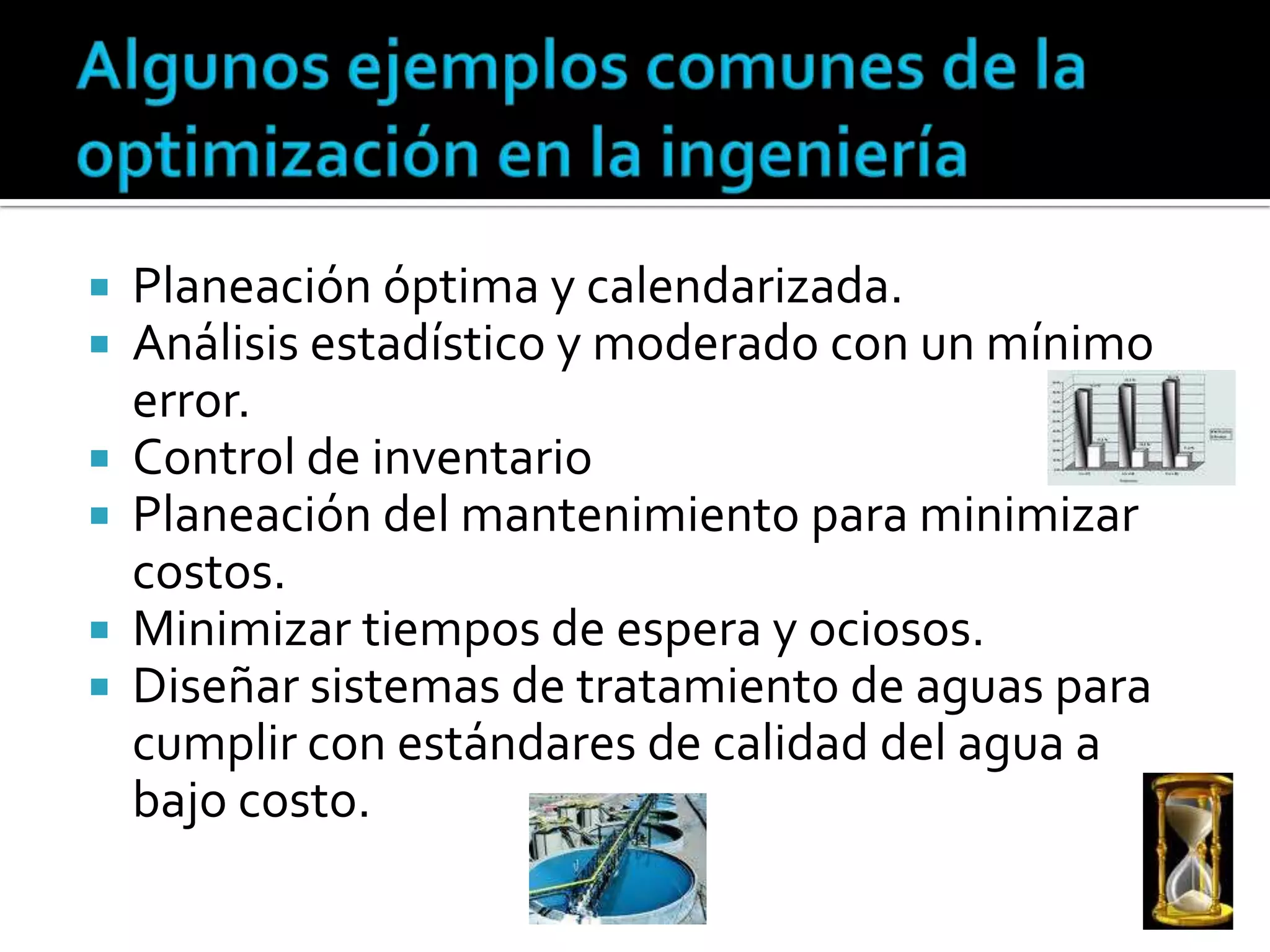  Planeación óptima y calendarizada.
 Análisis estadístico y moderado con un mínimo
  error.
 Control de inventario
 Planeación del mantenimiento para minimizar
  costos.
 Minimizar tiempos de espera y ociosos.
 Diseñar sistemas de tratamiento de aguas para
  cumplir con estándares de calidad del agua a
  bajo costo.
 