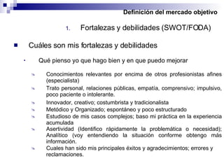 Definición del mercado objetivo Fortalezas y debilidades (SWOT/FODA) Cuáles son mis fortalezas y debilidades Qué pienso yo que hago bien y en que puedo mejorar Conocimientos relevantes por encima de otros profesionistas afines (especialista) Trato personal, relaciones públicas, empatía, comprensivo; impulsivo, poco paciente o intolerante. Metódico y Organizado; espontáneo y poco estructurado Innovador, creativo; costumbrista y tradicionalista Estudioso de mis casos complejos; baso mi práctica en la experiencia acumulada Asertividad (Identifico rápidamente la problemática o necesidad); Analítico (voy entendiendo la situación conforme obtengo más información. Cuales han sido mis principales éxitos y agradecimientos; errores y reclamaciones. 