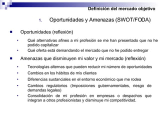 Definición del mercado objetivo Oportunidades y Amenazas (SWOT/FODA) Oportunidades (reflexión) Qué alternativas afines a mi profesión se me han presentado que no he podido capitalizar Qué oferta está demandando el mercado que no he podido entregar  Amenazas que disminuyen mi valor y mi mercado (reflexión) Tecnologías alternas que pueden reducir mi número de oportunidades Cambios en los hábitos de mis clientes Diferencias sustanciales en el entorno económico que me rodea Cambios regulatorios (Imposiciones gubernamentales, riesgo de demandas legales) Consolidación de mi profesión en empresas o despachos que integran a otros profesionistas y disminuye mi competitividad. 
