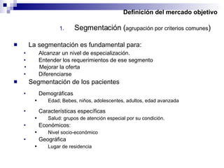 Definición del mercado objetivo Segmentación ( agrupación por criterios comunes ) La segmentación es fundamental para: Alcanzar un nivel de especialización. Entender los requerimientos de ese segmento Segmentación de los pacientes Demográficas Edad; Bebes, niños, adolescentes, adultos, edad avanzada Características específicas Salud: grupos de atención especial por su condición. Económicos: Nivel socio-económico Geográfica Lugar de residencia Mejorar la oferta Diferenciarse  
