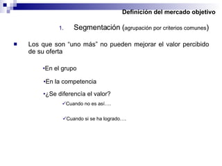 Definición del mercado objetivo Segmentación ( agrupación por criterios comunes ) Los que son “uno más” no pueden mejorar el valor percibido de su oferta En el grupo En la competencia ¿Se diferencía el valor? Cuando no es así…. Cuando si se ha logrado…. 
