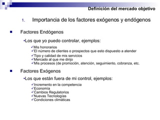 Definición del mercado objetivo Importancia de los factores exógenos y endógenos Factores Endógenos Los que yo puedo controlar, ejemplos: Los que están fuera de mi control, ejemplos: Factores Exógenos Mis honorarios El número de clientes o prospectos que esto dispuesto a atender Tipo y calidad de mis servicios Mercado al que me dirijo Mis procesos (de promoción, atención, seguimiento, cobranza, etc. Incremento en la competencia Economía Cambios Regulatorios Nuevas Tecnologías Condiciones climáticas 