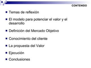 Temas de reflexión CONTENIDO El modelo para potenciar el valor y el desarrollo Definición del Mercado Objetivo Conocimiento del cliente La propuesta del Valor Ejecución Conclusiones 