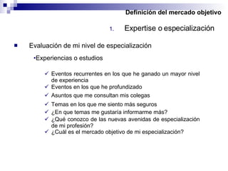 Definición del mercado objetivo Expertise o especialización Evaluación de mi nivel de especialización Experiencias o estudios Eventos recurrentes en los que he ganado un mayor nivel de experiencia Eventos en los que he profundizado Temas en los que me siento más seguros Asuntos que me consultan mis colegas ¿En que temas me gustaría informarme más? ¿Qué conozco de las nuevas avenidas de especialización de mi profesión? ¿Cuál es el mercado objetivo de mi especialización? 