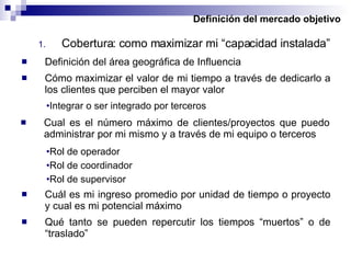 Definición del mercado objetivo Cobertura: como maximizar mi “capacidad instalada” Definición del área geográfica de Influencia Integrar o ser integrado por terceros Cómo maximizar el valor de mi tiempo a través de dedicarlo a los clientes que perciben el mayor valor Cual es el número máximo de clientes/proyectos que puedo administrar por mi mismo y a través de mi equipo o terceros Rol de operador Rol de coordinador Rol de supervisor Cuál es mi ingreso promedio por unidad de tiempo o proyecto y cual es mi potencial máximo Qué tanto se pueden repercutir los tiempos “muertos” o de “traslado” 