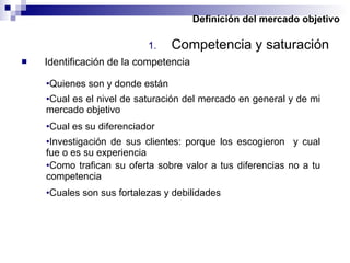 Definición del mercado objetivo Competencia y saturación Identificación de la competencia Quienes son y donde están Investigación de sus clientes: porque los escogieron  y cual fue o es su experiencia Como trafican su oferta sobre valor a tus diferencias no a tu competencia Cual es el nivel de saturación del mercado en general y de mi mercado objetivo Cual es su diferenciador Cuales son sus fortalezas y debilidades 