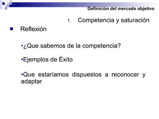 Definición del mercado objetivo Competencia y saturación Reflexión ¿Que sabemos de la competencia? Ejemplos de Éxito Que estaríamos dispuestos a reconocer y adaptar 