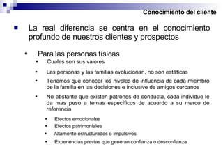 Conocimiento del cliente La real diferencia se centra en el conocimiento profundo de nuestros clientes y prospectos Para las personas físicas Cuales son sus valores Las personas y las familias evolucionan, no son estáticas Tenemos que conocer los niveles de influencia de cada miembro de la familia en las decisiones e inclusive de amigos cercanos No obstante que existen patrones de conducta, cada individuo le da mas peso a temas específicos de acuerdo a su marco de referencia Efectos emocionales Efectos patrimoniales Altamente estructurados o impulsivos Experiencias previas que generan confianza o desconfianza 