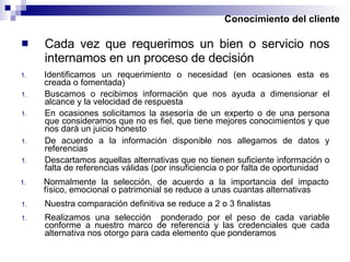 Conocimiento del cliente Identificamos un requerimiento o necesidad (en ocasiones esta es creada o fomentada) Cada vez que requerimos un bien o servicio nos internamos en un proceso de decisión Buscamos o recibimos información que nos ayuda a dimensionar el alcance y la velocidad de respuesta En ocasiones solicitamos la asesoría de un experto o de una persona que consideramos que no es fiel, que tiene mejores conocimientos y que nos dará un juicio honesto De acuerdo a la información disponible nos allegamos de datos y referencias Descartamos aquellas alternativas que no tienen suficiente información o falta de referencias válidas (por insuficiencia o por falta de oportunidad Normalmente la selección, de acuerdo a la importancia del impacto físico, emocional o patrimonial se reduce a unas cuantas alternativas Nuestra comparación definitiva se reduce a 2 o 3 finalistas Realizamos una selección  ponderado por el peso de cada variable conforme a nuestro marco de referencia y las credenciales que cada alternativa nos otorgo para cada elemento que ponderamos 