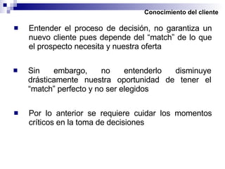 Conocimiento del cliente Entender el proceso de decisión, no garantiza un nuevo cliente pues depende del “match” de lo que el prospecto necesita y nuestra oferta Sin embargo, no entenderlo disminuye drásticamente nuestra oportunidad de tener el “match” perfecto y no ser elegidos Por lo anterior se requiere cuidar los momentos críticos en la toma de decisiones 