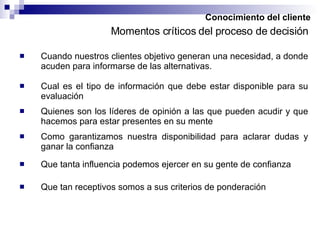 Conocimiento del cliente Cuando nuestros clientes objetivo generan una necesidad, a donde acuden para informarse de las alternativas. Momentos críticos del proceso de decisión Cual es el tipo de información que debe estar disponible para su evaluación Quienes son los líderes de opinión a las que pueden acudir y que hacemos para estar presentes en su mente Como garantizamos nuestra disponibilidad para aclarar dudas y ganar la confianza Que tanta influencia podemos ejercer en su gente de confianza Que tan receptivos somos a sus criterios de ponderación 