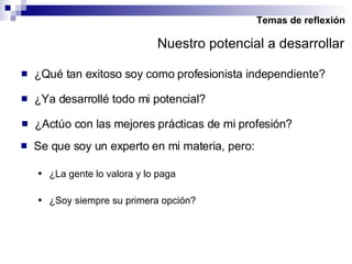Temas de reflexión ¿Qué tan exitoso soy como profesionista independiente? ¿Ya desarrollé todo mi potencial? ¿Actúo con las mejores prácticas de mi profesión? Se que soy un experto en mi materia, pero: ¿La gente lo valora y lo paga ¿Soy siempre su primera opción? Nuestro potencial a desarrollar 