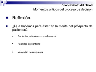Conocimiento del cliente Reflexión Momentos críticos del proceso de decisión ¿Qué hacemos para estar en la mente del prospecto de pacientes? Pacientes actuales como referencia Facilidad de contacto Velocidad de respuesta 