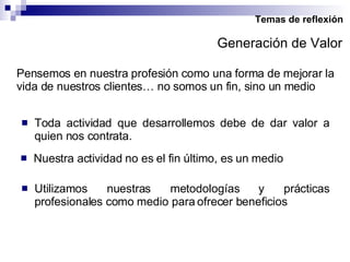 Temas de reflexión Pensemos en nuestra profesión como una forma de mejorar la vida de nuestros clientes… no somos un fin, sino un medio Toda actividad que desarrollemos debe de dar valor a quien nos contrata. Nuestra actividad no es el fin último, es un medio Generación de Valor Utilizamos nuestras metodologías y prácticas profesionales como medio para ofrecer beneficios 