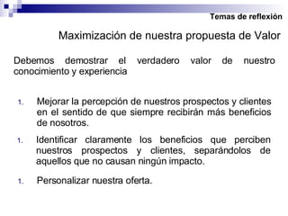 Temas de reflexión Debemos demostrar el verdadero valor de nuestro conocimiento y experiencia Mejorar la percepción de nuestros prospectos y clientes en el sentido de que siempre recibirán más beneficios de nosotros. Identificar claramente los beneficios que perciben nuestros prospectos y clientes, separándolos de aquellos que no causan ningún impacto. Maximización de nuestra propuesta de Valor Personalizar nuestra oferta. 