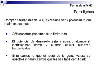 Temas de reflexión Romper paradigmas de lo que creemos ser y potenciar lo que realmente somos Sólo nosotros podemos auto-limitarnos. El potencial de desarrollo está a nuestro alcance si identificamos como y cuando utilizar nuestras herramientas. Paradigmas Entendamos lo que el resto de la gente valora de nosotros y garanticemos que les sea fácil identificarlo. 