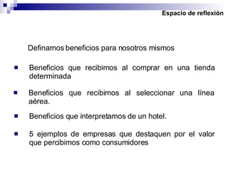 Espacio de reflexión Definamos beneficios para nosotros mismos Beneficios que recibimos al comprar en una tienda determinada Beneficios que recibimos al seleccionar una línea aérea. Beneficios que interpretamos de un hotel. 5 ejemplos de empresas que destaquen por el valor que percibimos como consumidores 