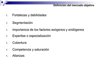 Definición del mercado objetivo Fortalezas y debilidades Segmentación Importancia de los factores exógenos y endógenos Expertise o especialización Cobertura  Competencia y saturación  Alianzas  