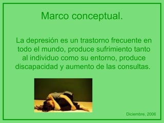 Marco conceptual. La depresión es un trastorno frecuente en todo el mundo, produce sufrimiento tanto al individuo como su entorno, produce discapacidad y aumento de las consultas.  Diciembre, 2006 