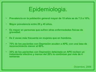 Epidemiologia. Prevalencia en la población general mayor de 15 años es de 7.5 a 10%. Mayor prevalencia entre 20 y 45 años. Es mayor en personas que sufren otras enfermedades físicas de gravedad. Es 2 veces más frecuente en mujeres que en hombres. 75% de los pacientes con Depresión acuden a APS, con una tasa de reconocimiento menor al 60%. 35% de los pacientes con Depresión detectada en APS reciben un tratamiento efectivo y menos del 20% lo continúan por más de 4 semanas  Diciembre, 2006 