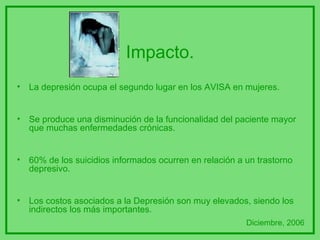Impacto. La depresión ocupa el segundo lugar en los AVISA en mujeres. Se produce una disminución de la funcionalidad del paciente mayor que muchas enfermedades crónicas. 60% de los suicidios informados ocurren en relación a un trastorno depresivo. Los costos asociados a la Depresión son muy elevados, siendo los indirectos los más importantes.  Diciembre, 2006 