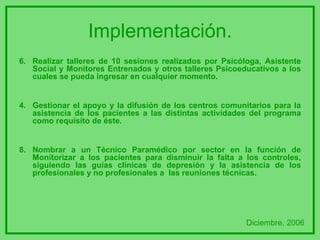 Implementación. 6. Realizar talleres de 10 sesiones realizados por Psicóloga, Asistente Social y Monitores Entrenados y otros talleres Psicoeducativos a los cuales se pueda ingresar en cualquier momento. Gestionar el apoyo y la difusión de los centros comunitarios para la asistencia de los pacientes a las distintas actividades del programa como requisito de éste. 8. Nombrar a un Técnico Paramédico por sector en la función de Monitorizar a los pacientes para disminuir la falta a los controles, siguiendo las guías clínicas de depresión y la asistencia de los profesionales y no profesionales a  las reuniones técnicas. Diciembre, 2006 