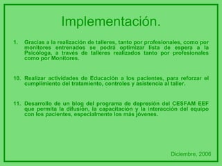 Implementación. Gracias a la realización de talleres, tanto por profesionales, como por monitores entrenados se podrá optimizar lista de espera a la Psicóloga, a través de talleres realizados tanto por profesionales como por Monitores. 10. Realizar actividades de Educación a los pacientes, para reforzar el cumplimiento del tratamiento, controles y asistencia al taller. 11. Desarrollo de un blog del programa de depresión del CESFAM EEF que permita la difusión, la capacitación y la interacción del equipo con los pacientes, especialmente los más jóvenes. Diciembre, 2006 