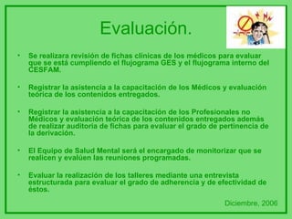 Evaluación. Se realizara revisión de fichas clínicas de los médicos para evaluar que se está cumpliendo el flujograma GES y el flujograma interno del CESFAM. Registrar la asistencia a la capacitación de los Médicos y evaluación teórica de los contenidos entregados.  Registrar la asistencia a la capacitación de los Profesionales no Médicos y evaluación teórica de los contenidos entregados además de realizar auditoria de fichas para evaluar el grado de pertinencia de la derivación. El Equipo de Salud Mental será el encargado de monitorizar que se realicen y evalúen las reuniones programadas. Evaluar la realización de los talleres mediante una entrevista estructurada para evaluar el grado de adherencia y de efectividad de éstos. Diciembre, 2006 