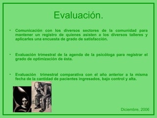 Evaluación. Comunicación con los diversos sectores de la comunidad para mantener un registro de quienes asisten a los diversos talleres y aplicarles una encuesta de grado de satisfacción. Evaluación trimestral de la agenda de la psicóloga para registrar el grado de optimización de ésta. Evaluación  trimestral comparativa con el año anterior a la misma fecha de la cantidad de pacientes ingresados, bajo control y alta. Diciembre, 2006 