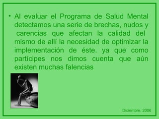 Al evaluar el Programa de Salud Mental detectamos una serie de brechas, nudos y  carencias que afectan la calidad del mismo de allí la necesidad de optimizar la implementación de éste. ya que como partícipes nos dimos cuenta que aún existen muchas falencias Diciembre, 2006 