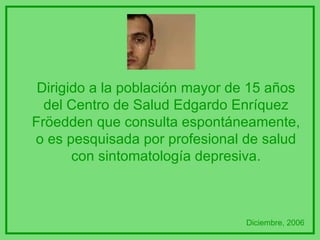 Dirigido a la población mayor de 15 años del Centro de Salud Edgardo Enríquez Fröedden que consulta espontáneamente, o es pesquisada por profesional de salud con sintomatología depresiva. Diciembre, 2006 