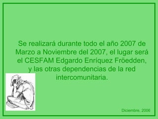 Se realizará durante todo el año 2007 de Marzo a Noviembre del 2007, el lugar será el CESFAM Edgardo Enríquez Fröedden, y las otras dependencias de la red intercomunitaria. Diciembre, 2006 