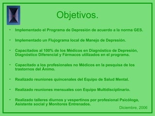 Objetivos. Implementado el Programa de Depresión de acuerdo a la norma GES. Implementado un Flujograma local de Manejo de Depresión. Capacitados al 100% de los Médicos en Diagnóstico de Depresión, Diagnóstico Diferencial y Fármacos utilizados en el programa. Capacitado a los profesionales no Médicos en la pesquisa de los trastornos del Ánimo. Realizado reuniones quincenales del Equipo de Salud Mental.  Realizado reuniones mensuales con Equipo Multidisciplinario. Realizado talleres diurnos y vespertinos por profesional Psicóloga, Asistente social y Monitores Entrenados. Diciembre, 2006 