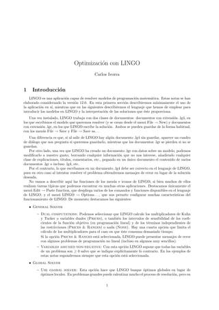 Optimizaci´on con LINGO
Carlos Ivorra
1 Introducci´on
LINGO es una aplicaci´on capaz de resolver modelos de programaci´on matem´atica. Estas notas se han
elaborado considerando la versi´on 12.0. En esta primera secci´on describiremos m´ınimamente el uso de
la aplicaci´on en s´ı, mientras que en las siguientes describiremos el lenguaje que hemos de emplear para
introducir los modelos en LINGO y la interpretaci´on de las soluciones que ´este proporciona.
Una vez instalado, LINGO trabaja con dos clases de documentos: documentos con extensi´on .lg4, en
los que escribimos el modelo que queremos resolver (y se crean desde el men´u File → New) y documentos
con extensi´on .lgr, en los que LINGO escribe la soluci´on. Ambos se pueden guardar de la forma habitual,
con los men´us File → Save y File → Save as. . .
Una diferencia es que, si al salir de LINGO hay alg´un documento .lg4 sin guardar, aparece un cuadro
de di´alogo que nos pregunta si queremos guardarlo, mientras que los documentos .lgr se pierden si no se
guardan.
Por otro lado, una vez que LINGO ha creado un documento .lgr con datos sobre un modelo, podemos
modiﬁcarlo a nuestro gusto, borrando cualquier informaci´on que no nos interese, a˜nadiendo cualquier
clase de explicaciones, t´ıtulos, comentarios, etc., pegando en un ´unico documento el contenido de varios
documentos .lgr o incluso .lg4, etc.
Por el contrario, lo que escribamos en un documento .lg4 debe ser correcto en el lenguaje de LINGO,
pues en otro caso al intentar resolver el problema obtendremos mensajes de error en lugar de la soluci´on
deseada.
No vamos a describir aqu´ı las funciones de los men´us e iconos de LINGO, si bien muchos de ellos
realizan tareas t´ıpicas que podemos encontrar en muchas otras aplicaciones. Destacamos ´unicamente el
men´u Edit → Paste function, que despliega varios de los comandos y funciones disponibles en el lenguaje
de LINGO, y el men´u LINGO → Options. . . , que nos permite conﬁgurar muchas caracter´ısticas del
funcionamiento de LINGO. De momento destacamos las siguientes:
• General Solver
– Dual computations: Podemos seleccionar que LINGO calcule los multiplicadores de Kuhn
y Tucker o variables duales (Prices), o tambi´en los intervalos de sensibilidad de los coeﬁ-
cientes de la funci´on objetivo (en programaci´on lineal) y de los t´erminos independientes de
las restricciones (Prices & Ranges) o nada (None). Hay una cuarta opci´on que limita el
c´alculo de los multiplicadores para el caso en que ´este consuma demasiado tiempo.
Si la opci´on Prices & Ranges est´a seleccionada, LINGO puede presentar mensajes de error
con algunos problemas de programaci´on no lineal (incluso en algunos muy sencillos).
– Variables assumed non-negative: Con esta opci´on LINGO supone que todas las variables
de un problema son ≥ 0 salvo que se indique expl´ıcitamente lo contrario. En los ejemplos de
estas notas supondremos siempre que esta opci´on est´a seleccionada.
• Global Solver
– Use global solver: Esta opci´on hace que LINGO busque ´optimos globales en lugar de
´optimos locales. En problemas grandes puede ralentizar mucho el proceso de resoluci´on, pero en
1
 